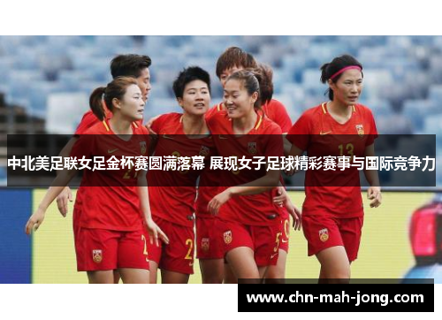 中北美足联女足金杯赛圆满落幕 展现女子足球精彩赛事与国际竞争力